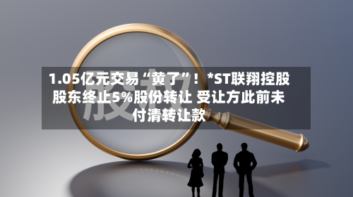 1.05亿元交易“黄了	”！*ST联翔控股股东终止5%股份转让 受让方此前未付清转让款-第2张图片