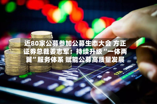 近80家公募参加公募生态大会 方正证券总裁姜志军：持续升级“一体两翼	”服务体系 赋能公募高质量发展-第2张图片