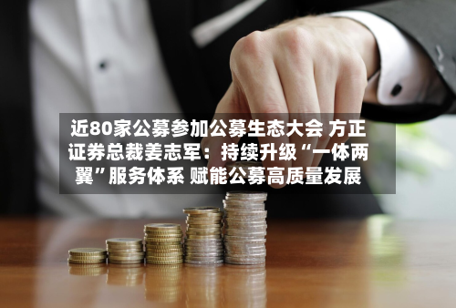 近80家公募参加公募生态大会 方正证券总裁姜志军：持续升级“一体两翼”服务体系 赋能公募高质量发展-第3张图片