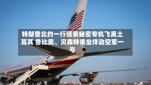 特朗普北约一行搭乘秘密专机飞离土耳其 鲁比奥	、贝森特乘坐佯动空军一号-第1张图片