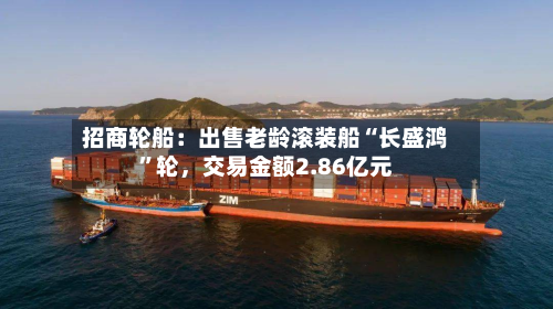 招商轮船：出售老龄滚装船“长盛鸿”轮，交易金额2.86亿元-第1张图片