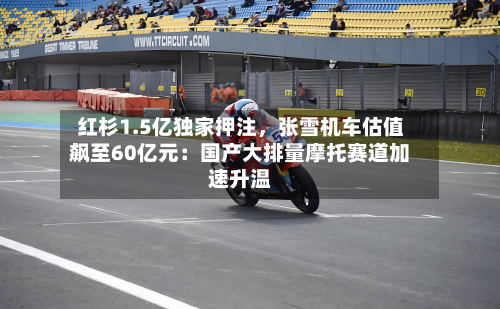 红杉1.5亿独家押注，张雪机车估值飙至60亿元：国产大排量摩托赛道加速升温-第3张图片