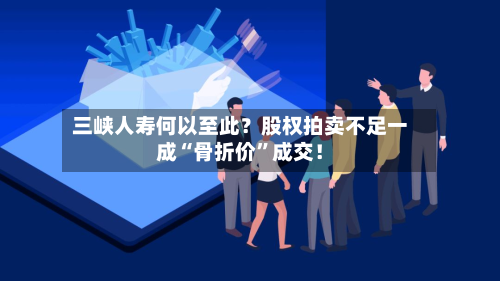 三峡人寿何以至此？股权拍卖不足一成“骨折价”成交！-第2张图片