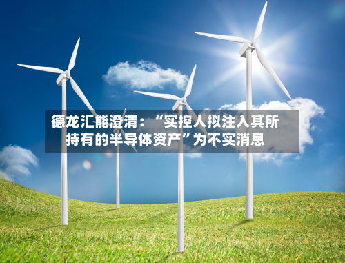 德龙汇能澄清：“实控人拟注入其所持有的半导体资产	”为不实消息-第1张图片