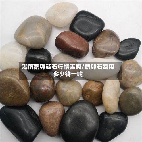 湖南鹅卵硅石行情走势/鹅卵石费用多少钱一吨-第2张图片