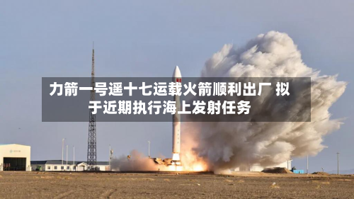 力箭一号遥十七运载火箭顺利出厂 拟于近期执行海上发射任务-第1张图片