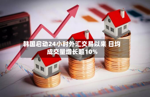 韩国启动24小时外汇交易以来 日均成交量增长超10%-第1张图片