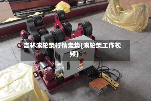 吉林滚轮架行情走势(滚轮架工作视频)-第2张图片