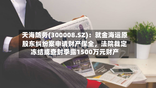 天海防务(300008.SZ)：就金海运原股东纠纷案申请财产保全	，法院裁定冻结或查封李露1500万元财产-第1张图片