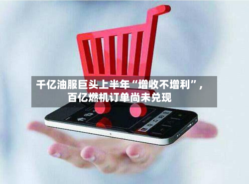 千亿油服巨头上半年“增收不增利	”，百亿燃机订单尚未兑现-第1张图片