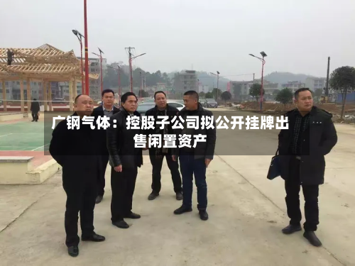 广钢气体:控股子公司拟公开挂牌出售闲置资产-第1张图片