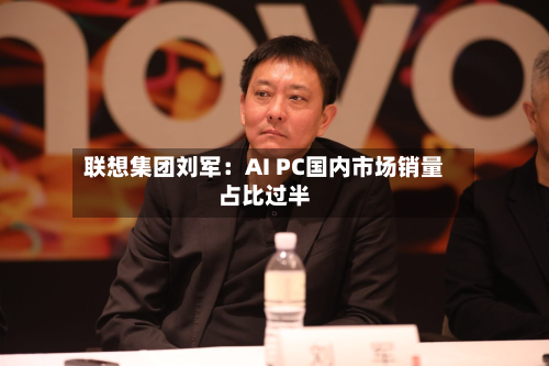 联想集团刘军：AI PC国内市场销量占比过半-第1张图片