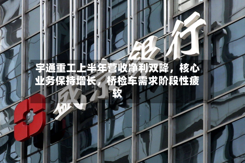 宇通重工上半年营收净利双降，核心业务保持增长	，桥检车需求阶段性疲软-第2张图片