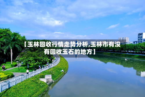【玉林回收行情走势分析,玉林市有没有回收玉石的地方】-第2张图片