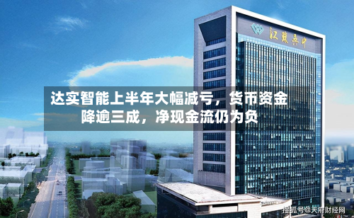 达实智能上半年大幅减亏，货币资金降逾三成，净现金流仍为负-第1张图片