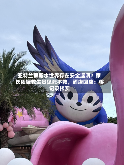 亚特兰蒂斯水世界存在安全漏洞？家长质疑救生员见死不救，酒店回应：将记录核实-第1张图片