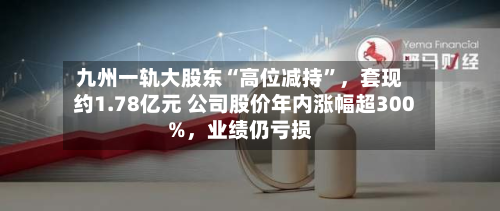 九州一轨大股东“高位减持	”	，套现约1.78亿元 公司股价年内涨幅超300%，业绩仍亏损-第1张图片