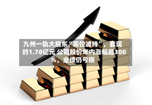 九州一轨大股东“高位减持”，套现约1.78亿元 公司股价年内涨幅超300%，业绩仍亏损-第2张图片