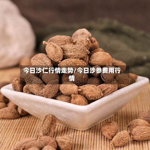今日沙仁行情走势/今日沙参费用行情-第2张图片
