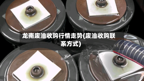 龙南废油收购行情走势(废油收购联系方式)-第2张图片