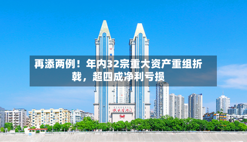 再添两例！年内32宗重大资产重组折戟	，超四成净利亏损-第1张图片