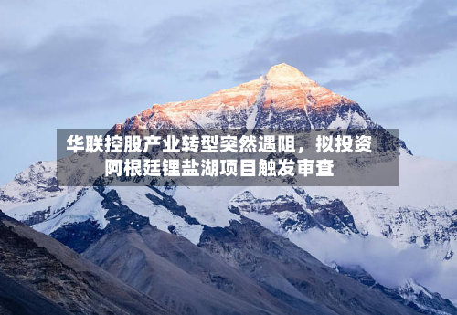 华联控股产业转型突然遇阻	，拟投资阿根廷锂盐湖项目触发审查-第1张图片
