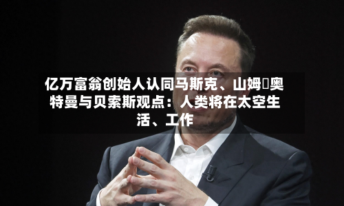 亿万富翁创始人认同马斯克、山姆・奥特曼与贝索斯观点：人类将在太空生活、工作-第3张图片