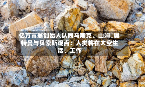 亿万富翁创始人认同马斯克、山姆・奥特曼与贝索斯观点：人类将在太空生活	、工作-第2张图片