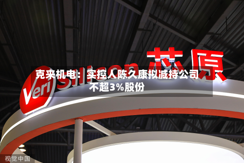 克来机电：实控人陈久康拟减持公司不超3%股份-第1张图片