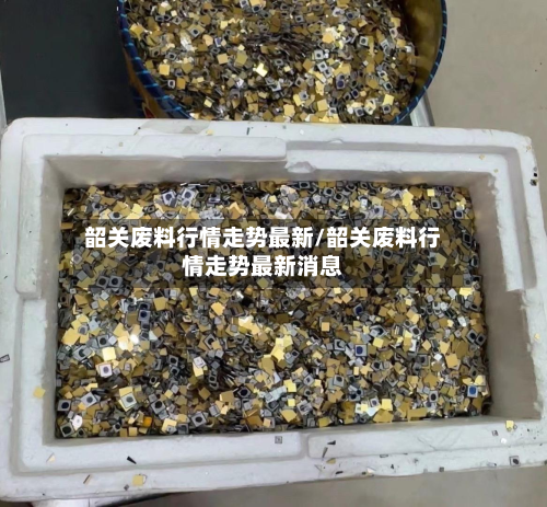 韶关废料行情走势最新/韶关废料行情走势最新消息-第1张图片