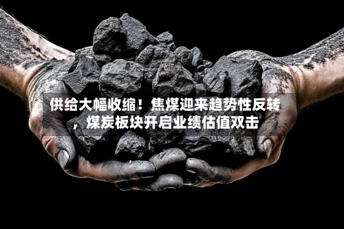 供给大幅收缩！焦煤迎来趋势性反转，煤炭板块开启业绩估值双击-第1张图片
