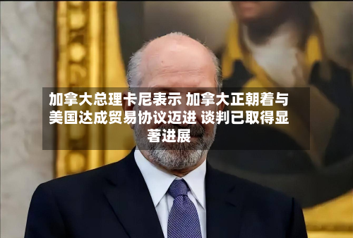 加拿大总理卡尼表示 加拿大正朝着与美国达成贸易协议迈进 谈判已取得显著进展-第1张图片