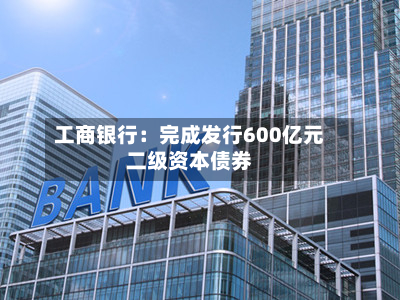 工商银行:完成发行600亿元二级资本债券-第2张图片