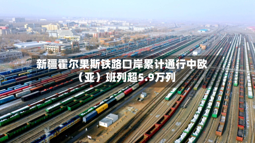 新疆霍尔果斯铁路口岸累计通行中欧(亚)班列超5.9万列-第1张图片