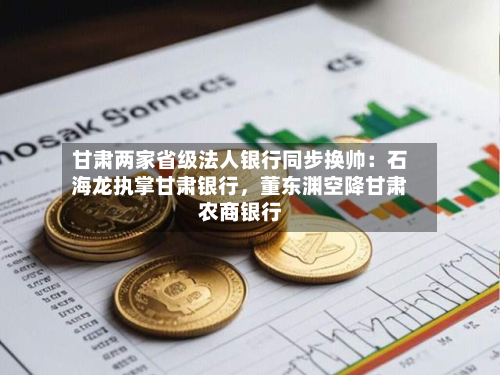 甘肃两家省级法人银行同步换帅：石海龙执掌甘肃银行，董东渊空降甘肃农商银行-第2张图片