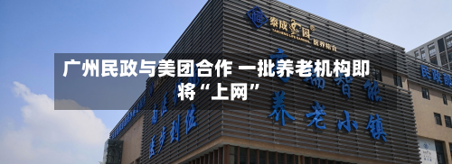 广州民政与美团合作 一批养老机构即将“上网”-第3张图片