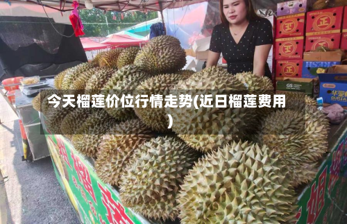 今天榴莲价位行情走势(近日榴莲费用)-第1张图片