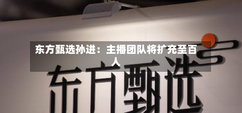 东方甄选孙进：主播团队将扩充至百人-第3张图片