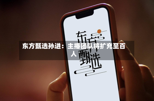 东方甄选孙进：主播团队将扩充至百人-第1张图片