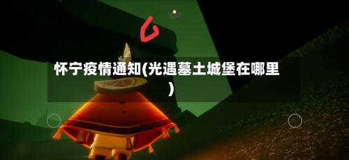 怀宁疫情通知(光遇墓土城堡在哪里)-第2张图片