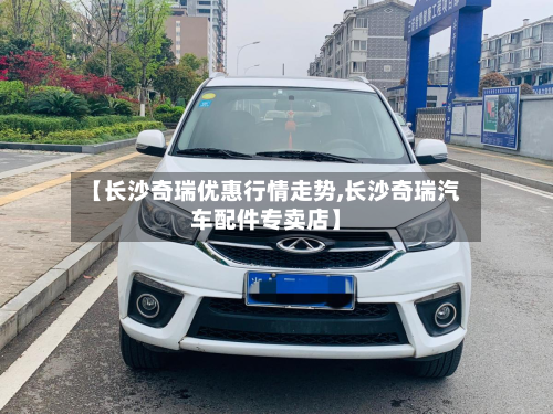 【长沙奇瑞优惠行情走势,长沙奇瑞汽车配件专卖店】-第1张图片