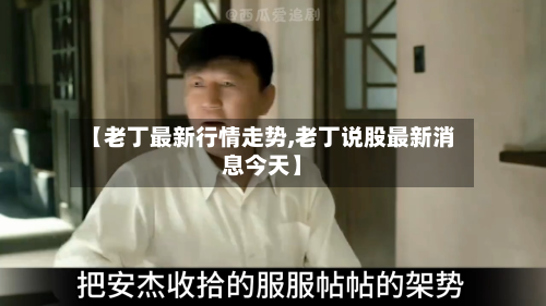 【老丁最新行情走势,老丁说股最新消息今天】-第1张图片