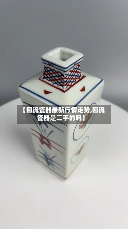 【回流瓷器最新行情走势,回流瓷器是二手的吗】-第3张图片