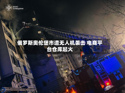 俄罗斯奥伦堡市遭无人机袭击 电商平台仓库起火-第1张图片