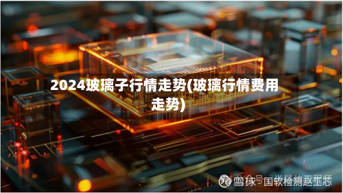 2024玻璃子行情走势(玻璃行情费用走势)-第3张图片