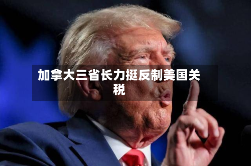 加拿大三省长力挺反制美国关税-第1张图片