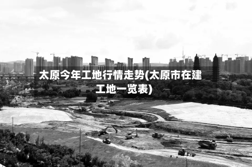 太原今年工地行情走势(太原市在建工地一览表)-第2张图片