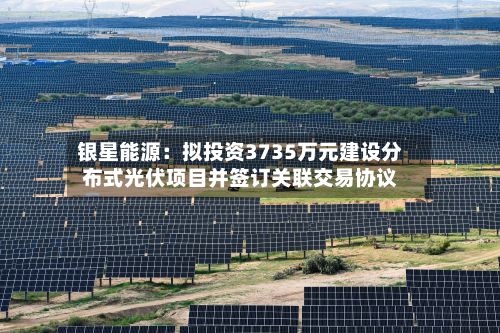 银星能源:拟投资3735万元建设分布式光伏项目并签订关联交易协议-第2张图片