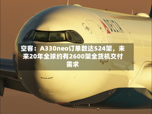 空客：A330neo订单数达524架	，未来20年全球约有2600架全货机交付需求-第2张图片