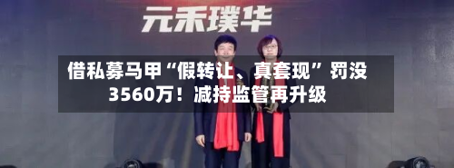借私募马甲“假转让、真套现	” 罚没3560万！减持监管再升级-第1张图片